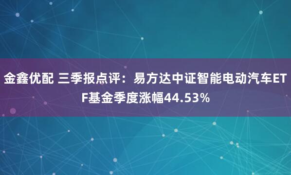 金鑫优配 三季报点评:易方达中证智能电动汽车ETF基金季度涨幅44.53%