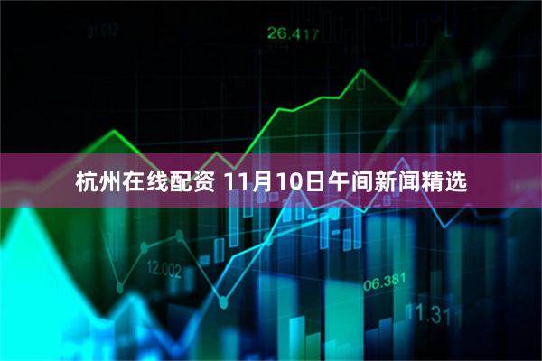 杭州在线配资 11月10日午间新闻精选