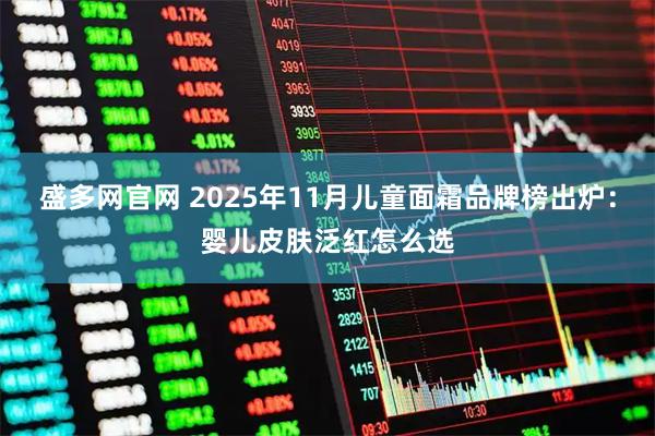 盛多网官网 2025年11月儿童面霜品牌榜出炉:婴儿皮肤泛红怎么选