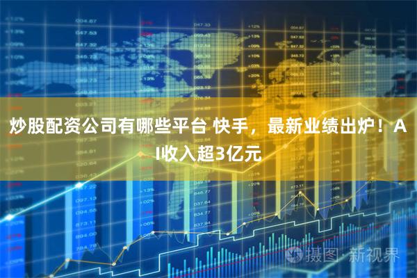 炒股配资公司有哪些平台 快手，最新业绩出炉！AI收入超3亿元