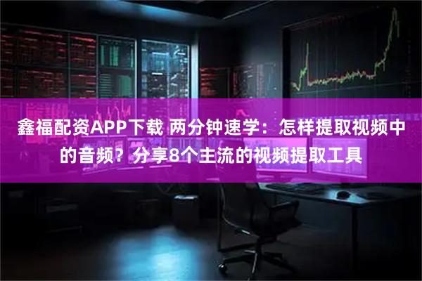 鑫福配资APP下载 两分钟速学:怎样提取视频中的音频?分享8个主流的视频提取工具