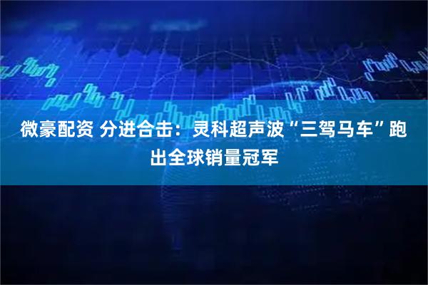 微豪配资 分进合击：灵科超声波“三驾马车”跑出全球销量冠军