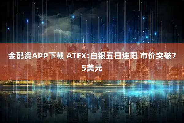 金配资APP下载 ATFX:白银五日连阳 市价突破75美元