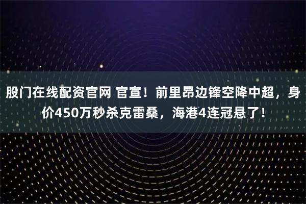 股门在线配资官网 官宣！前里昂边锋空降中超，身价450万秒杀克雷桑，海港4连冠悬了！