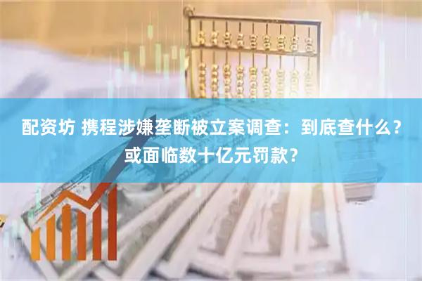 配资坊 携程涉嫌垄断被立案调查：到底查什么？或面临数十亿元罚款？