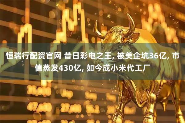 恒瑞行配资官网 昔日彩电之王, 被美企坑36亿, 市值蒸发430亿, 如今成小米代工厂