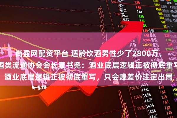 尚盈网配资平台 适龄饮酒男性少了2800万,女性消费者崛起,中国酒类流通协会会长秦书尧:酒业底层逻辑正被彻底重写,只会赚差价注定出局