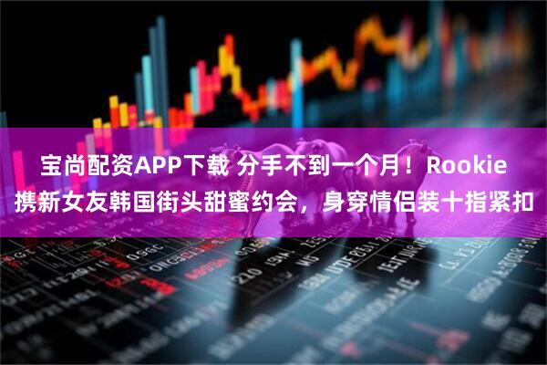 宝尚配资APP下载 分手不到一个月!Rookie携新女友韩国街头甜蜜约会,身穿情侣装十指紧扣