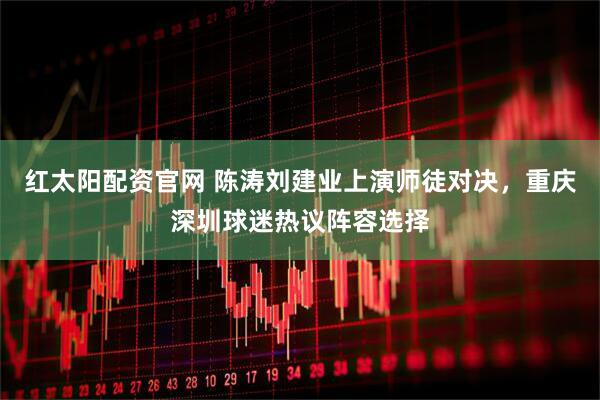 红太阳配资官网 陈涛刘建业上演师徒对决，重庆深圳球迷热议阵容选择