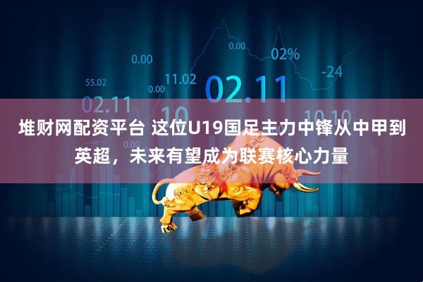 堆财网配资平台 这位U19国足主力中锋从中甲到英超,未来有望成为联赛核心力量