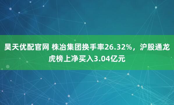 昊天优配官网 株冶集团换手率26.32%，沪股通龙虎榜上净买入3.04亿元