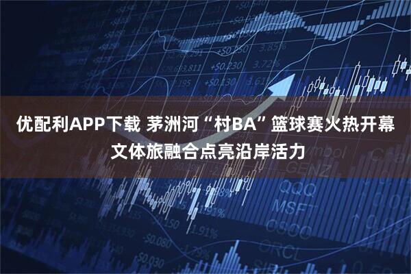 优配利APP下载 茅洲河“村BA”篮球赛火热开幕 文体旅融合点亮沿岸活力
