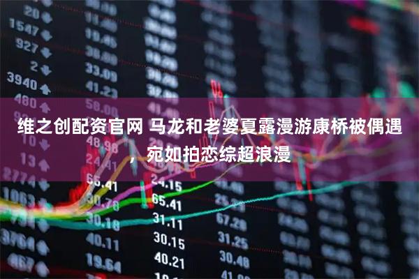 维之创配资官网 马龙和老婆夏露漫游康桥被偶遇，宛如拍恋综超浪漫