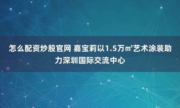 怎么配资炒股官网 嘉宝莉以1.5万㎡艺术涂装助力深圳国际交流中心