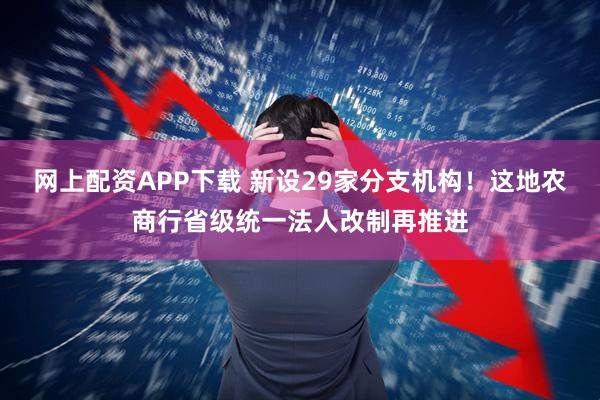网上配资APP下载 新设29家分支机构！这地农商行省级统一法人改制再推进