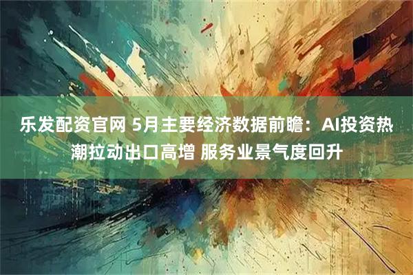 乐发配资官网 5月主要经济数据前瞻：AI投资热潮拉动出口高增 服务业景气度回升