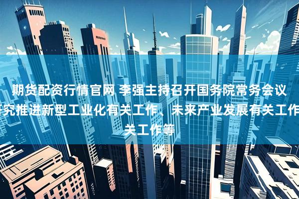 期货配资行情官网 李强主持召开国务院常务会议 研究推进新型工业化有关工作、未来产业发展有关工作等