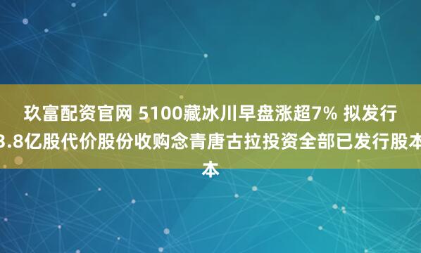 玖富配资官网 5100藏冰川早盘涨超7% 拟发行3.8亿股代价股份收购念青唐古拉投资全部已发行股本
