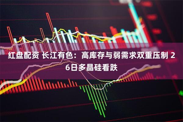 红盘配资 长江有色：高库存与弱需求双重压制 26日多晶硅看跌