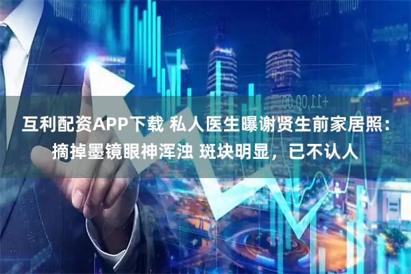 互利配资APP下载 私人医生曝谢贤生前家居照：摘掉墨镜眼神浑浊 斑块明显，已不认人