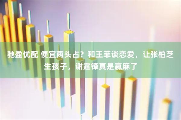 驰盈优配 便宜两头占？和王菲谈恋爱，让张柏芝生孩子，谢霆锋真是赢麻了