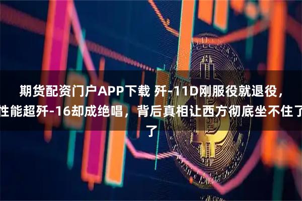 期货配资门户APP下载 歼-11D刚服役就退役，性能超歼-16却成绝唱，背后真相让西方彻底坐不住了